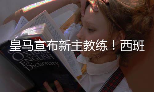 皇马宣布新主教练！西班牙主帅洛佩特吉世界杯后上任