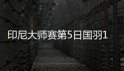 印尼大师赛第5日国羽1胜2负 只有芳新组合进决赛