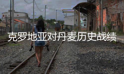 克罗地亚对丹麦历史战绩哪队强 实力排名阵容对比分析