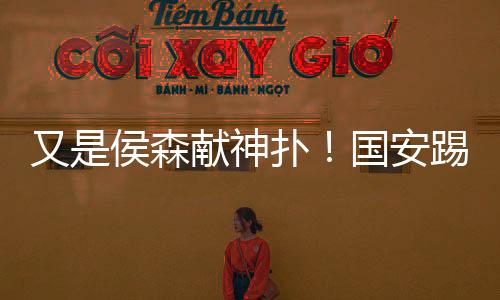 又是侯森献神扑！国安踢得不好看 时隔7年再进足协杯四强