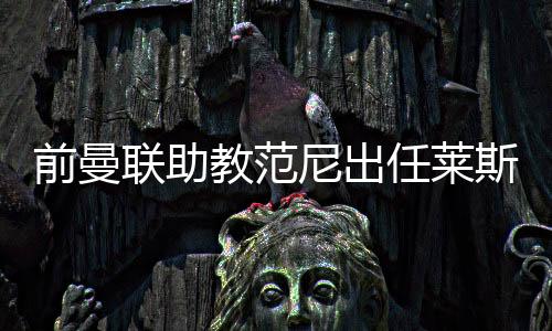 前曼联助教范尼出任莱斯特城主帅,合同至2027年