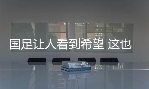 国足让人看到希望 这也是最危险的时刻