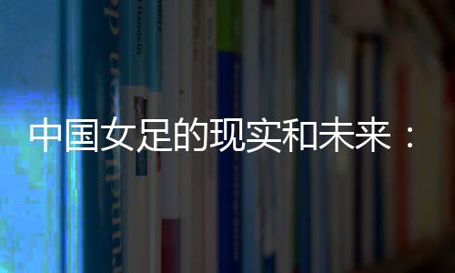 中国女足的现实和未来：有了专业支撑 如何突破和振兴？