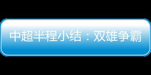 中超半程小结:双雄争霸到四强比拼 更新换代来临