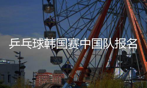 乒乓球韩国赛中国队报名名单公布 马龙樊振东缺席