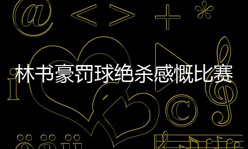 林书豪罚球绝杀感慨比赛难打 本想故意罚丢第二球