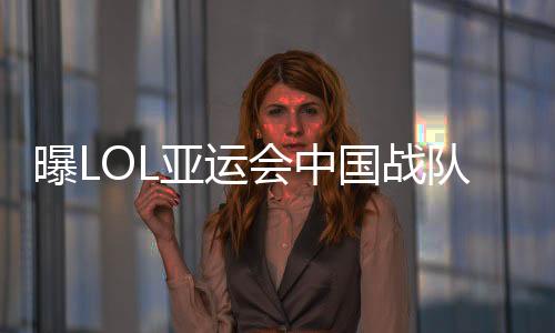 曝LOL亚运会中国战队选手出征 双辅助阵容