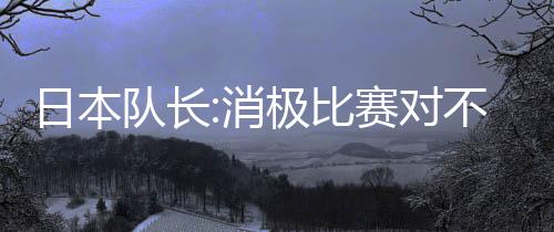 日本队长:消极比赛对不起观众 但世界杯只有胜负