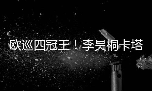 欧巡四冠王！李昊桐卡塔尔大师赛推鸟绝杀夺冠