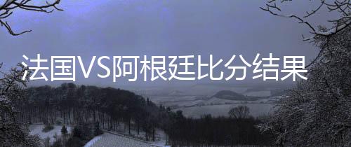 法国VS阿根廷比分结果首发阵容预测 比赛分析谁会赢胜算大