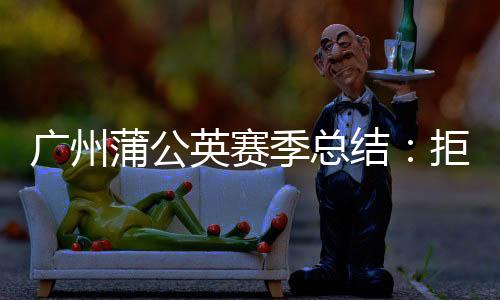 广州蒲公英赛季总结：拒绝德不配位 坚持从无到有