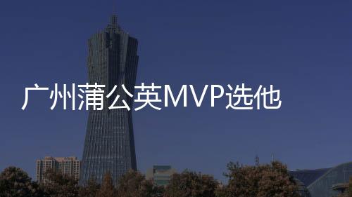 广州蒲公英MVP选他 又一18岁潜力新星初露锋芒