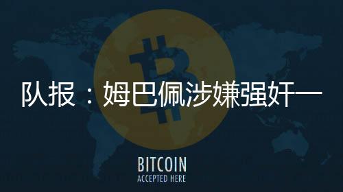 队报：姆巴佩涉嫌强奸一案仍未有新消息