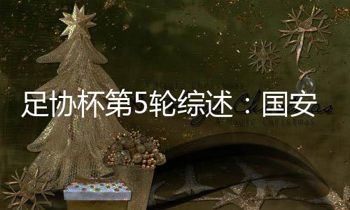 足协杯第5轮综述：国安苦战进四强 申花爆冷遭淘汰