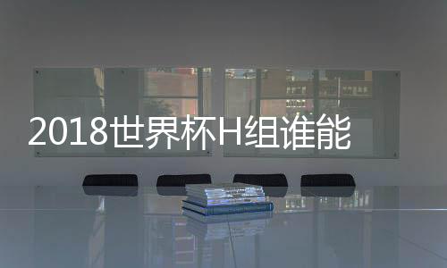 2018世界杯H组谁能出线谁会淘汰出局形势分析 h小组积分排名